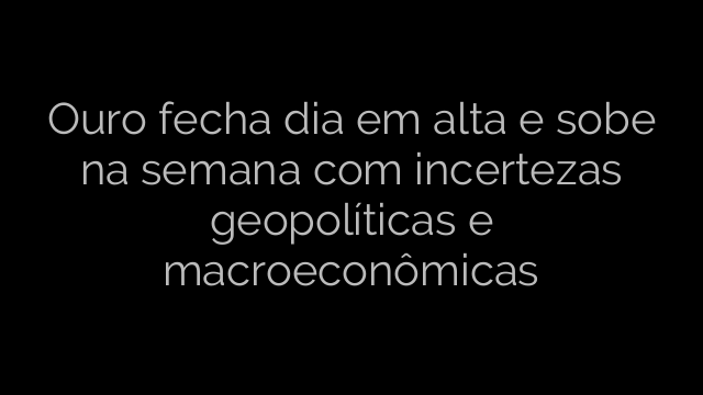 ​Ouro fecha dia em alta e sobe na semana com incertezas geopolíticas e macroeconômicas 